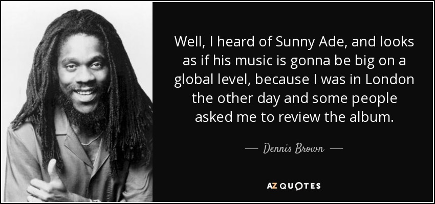 Well, I heard of Sunny Ade, and looks as if his music is gonna be big on a global level, because I was in London the other day and some people asked me to review the album. - Dennis Brown