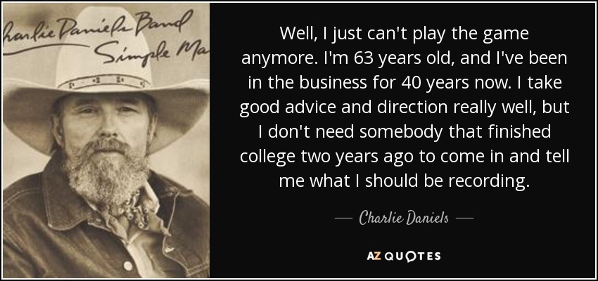 Well, I just can't play the game anymore. I'm 63 years old, and I've been in the business for 40 years now. I take good advice and direction really well, but I don't need somebody that finished college two years ago to come in and tell me what I should be recording. - Charlie Daniels