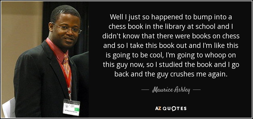 Well I just so happened to bump into a chess book in the library at school and I didn't know that there were books on chess and so I take this book out and I'm like this is going to be cool, I'm going to whoop on this guy now, so I studied the book and I go back and the guy crushes me again. - Maurice Ashley