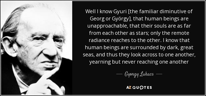Well I know Gyuri [the familiar diminutive of Georg or György], that human beings are unapproachable, that their souls are as far from each other as stars; only the remote radiance reaches to the other. I know that human beings are surrounded by dark, great seas, and thus they look across to one another, yearning but never reaching one another - Gyorgy Lukacs