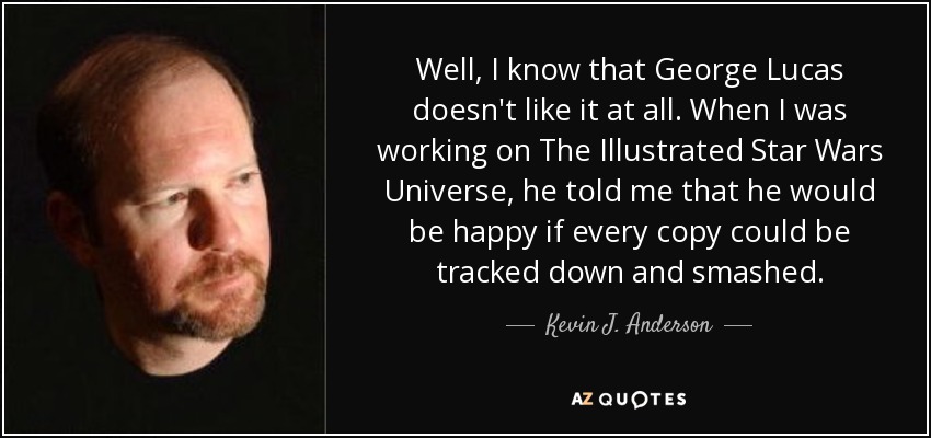 Well, I know that George Lucas doesn't like it at all. When I was working on The Illustrated Star Wars Universe, he told me that he would be happy if every copy could be tracked down and smashed. - Kevin J. Anderson