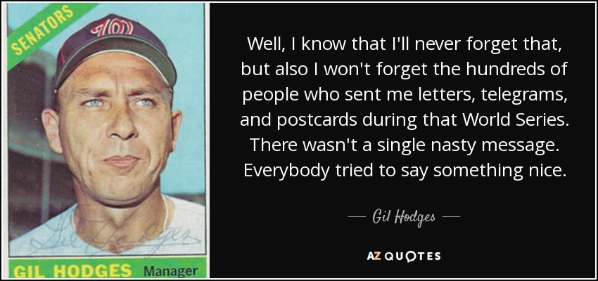 Well, I know that I'll never forget that, but also I won't forget the hundreds of people who sent me letters, telegrams, and postcards during that World Series. There wasn't a single nasty message. Everybody tried to say something nice. - Gil Hodges