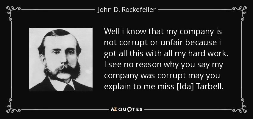 Well i know that my company is not corrupt or unfair because i got all this with all my hard work. I see no reason why you say my company was corrupt may you explain to me miss [Ida] Tarbell. - John D. Rockefeller