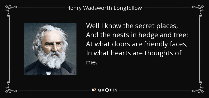 Well I know the secret places, And the nests in hedge and tree; At what doors are friendly faces, In what hearts are thoughts of me. - Henry Wadsworth Longfellow