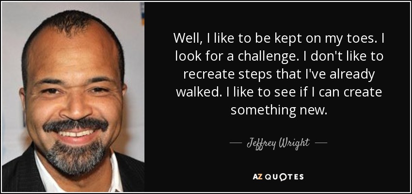Well, I like to be kept on my toes. I look for a challenge. I don't like to recreate steps that I've already walked. I like to see if I can create something new. - Jeffrey Wright