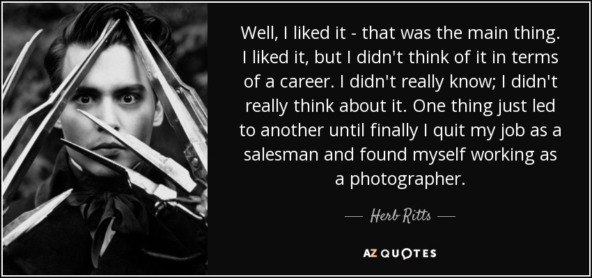 Well, I liked it - that was the main thing. I liked it, but I didn't think of it in terms of a career. I didn't really know; I didn't really think about it. One thing just led to another until finally I quit my job as a salesman and found myself working as a photographer. - Herb Ritts