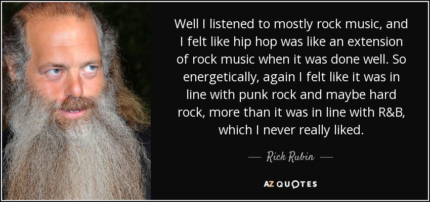 Well I listened to mostly rock music, and I felt like hip hop was like an extension of rock music when it was done well. So energetically, again I felt like it was in line with punk rock and maybe hard rock, more than it was in line with R&B, which I never really liked. - Rick Rubin