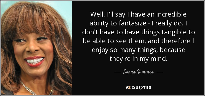 Well, I'll say I have an incredible ability to fantasize - I really do. I don't have to have things tangible to be able to see them, and therefore I enjoy so many things, because they're in my mind. - Donna Summer