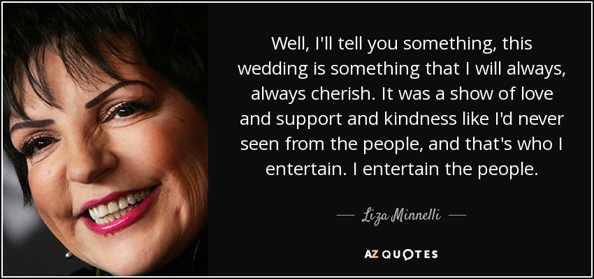 Well, I'll tell you something, this wedding is something that I will always, always cherish. It was a show of love and support and kindness like I'd never seen from the people, and that's who I entertain. I entertain the people. - Liza Minnelli