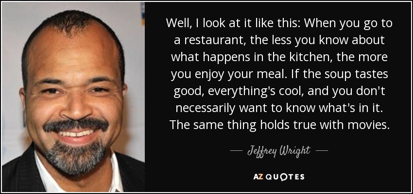Well, I look at it like this: When you go to a restaurant, the less you know about what happens in the kitchen, the more you enjoy your meal. If the soup tastes good, everything's cool, and you don't necessarily want to know what's in it. The same thing holds true with movies. - Jeffrey Wright