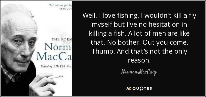 Well, I love fishing. I wouldn't kill a fly myself but I've no hesitation in killing a fish. A lot of men are like that. No bother. Out you come. Thump. And that's not the only reason. - Norman MacCaig