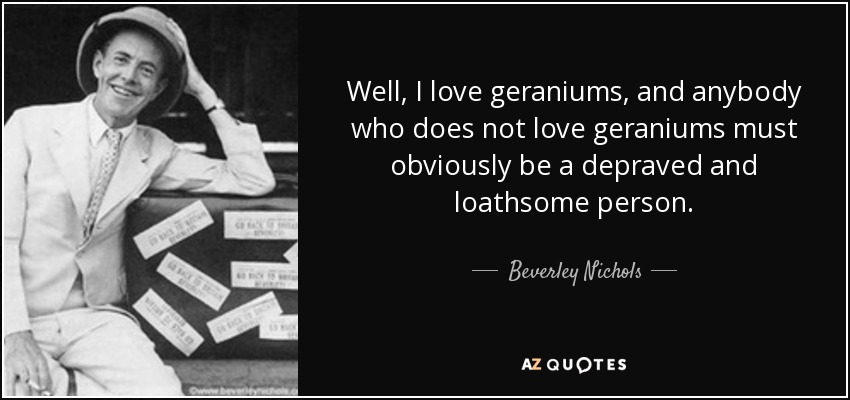 Well, I love geraniums, and anybody who does not love geraniums must obviously be a depraved and loathsome person. - Beverley Nichols