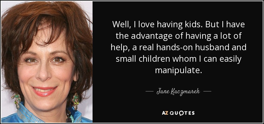 Well, I love having kids. But I have the advantage of having a lot of help, a real hands-on husband and small children whom I can easily manipulate. - Jane Kaczmarek