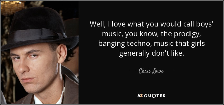 Well, I love what you would call boys' music, you know, the prodigy, banging techno, music that girls generally don't like. - Chris Lowe