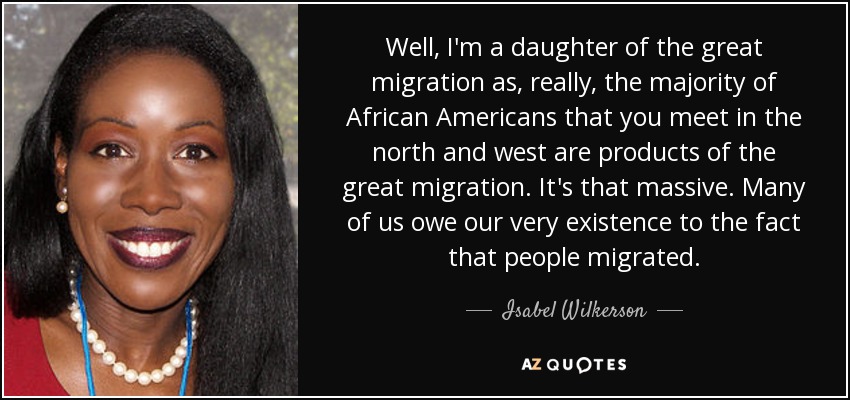 Well, I'm a daughter of the great migration as, really, the majority of African Americans that you meet in the north and west are products of the great migration. It's that massive. Many of us owe our very existence to the fact that people migrated. - Isabel Wilkerson