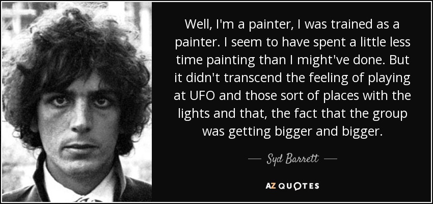 Well, I'm a painter, I was trained as a painter. I seem to have spent a little less time painting than I might've done. But it didn't transcend the feeling of playing at UFO and those sort of places with the lights and that, the fact that the group was getting bigger and bigger. - Syd Barrett