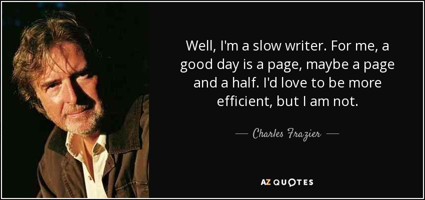 Well, I'm a slow writer. For me, a good day is a page, maybe a page and a half. I'd love to be more efficient, but I am not. - Charles Frazier