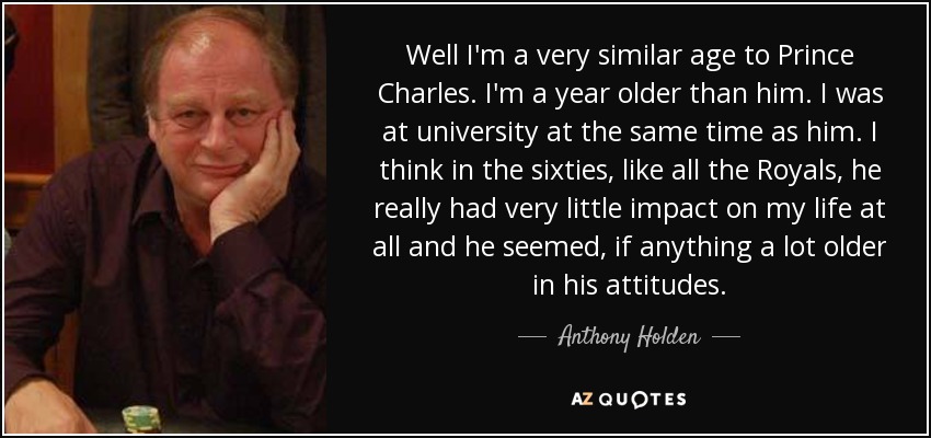 Well I'm a very similar age to Prince Charles. I'm a year older than him. I was at university at the same time as him. I think in the sixties, like all the Royals, he really had very little impact on my life at all and he seemed, if anything a lot older in his attitudes. - Anthony Holden
