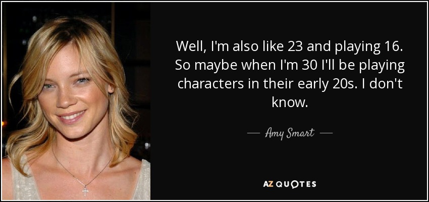Well, I'm also like 23 and playing 16. So maybe when I'm 30 I'll be playing characters in their early 20s. I don't know. - Amy Smart