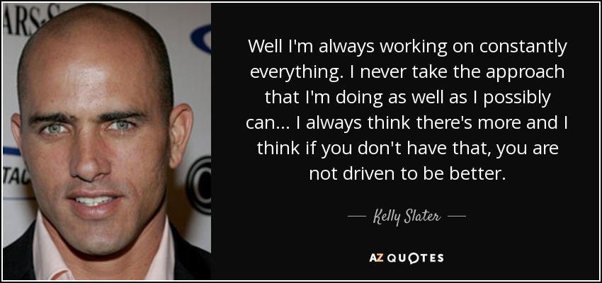 Well I'm always working on constantly everything. I never take the approach that I'm doing as well as I possibly can... I always think there's more and I think if you don't have that, you are not driven to be better. - Kelly Slater