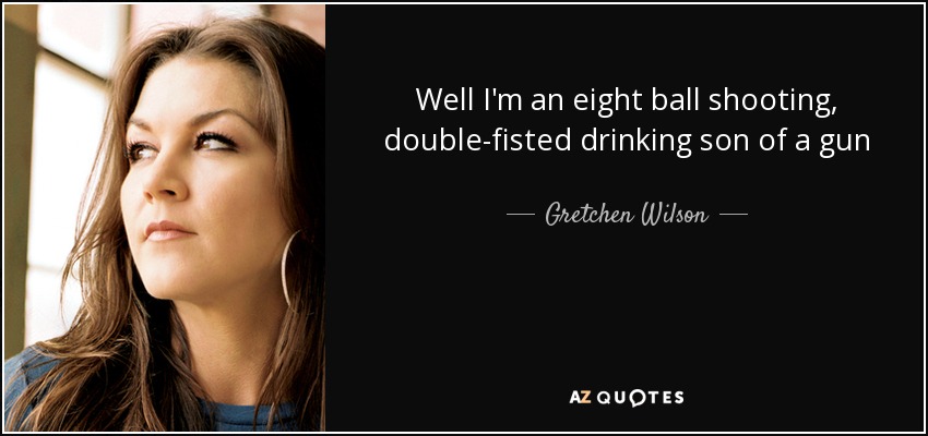 Well I'm an eight ball shooting, double-fisted drinking son of a gun - Gretchen Wilson