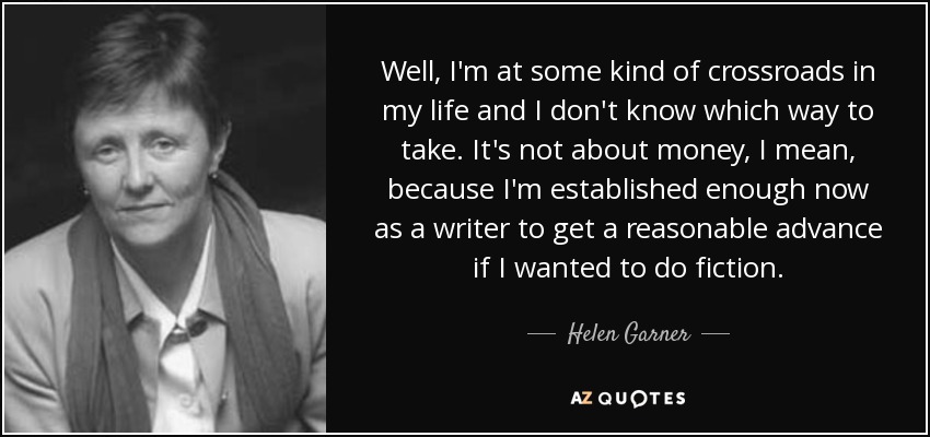 Well, I'm at some kind of crossroads in my life and I don't know which way to take. It's not about money, I mean, because I'm established enough now as a writer to get a reasonable advance if I wanted to do fiction. - Helen Garner