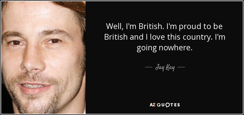 Well, I'm British. I'm proud to be British and I love this country. I'm going nowhere. - Jay Kay