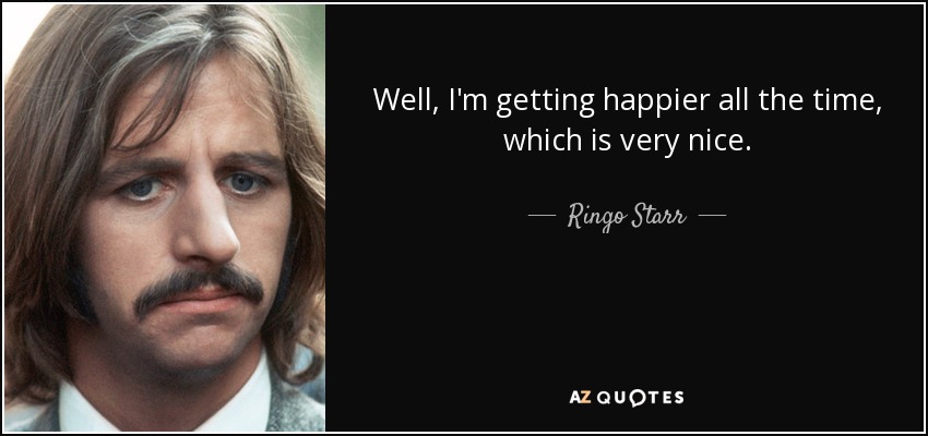 Well, I'm getting happier all the time, which is very nice. - Ringo Starr