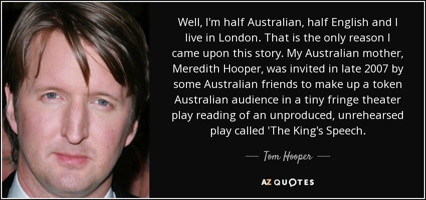 Well, I'm half Australian, half English and I live in London. That is the only reason I came upon this story. My Australian mother, Meredith Hooper, was invited in late 2007 by some Australian friends to make up a token Australian audience in a tiny fringe theater play reading of an unproduced, unrehearsed play called 'The King's Speech. - Tom Hooper