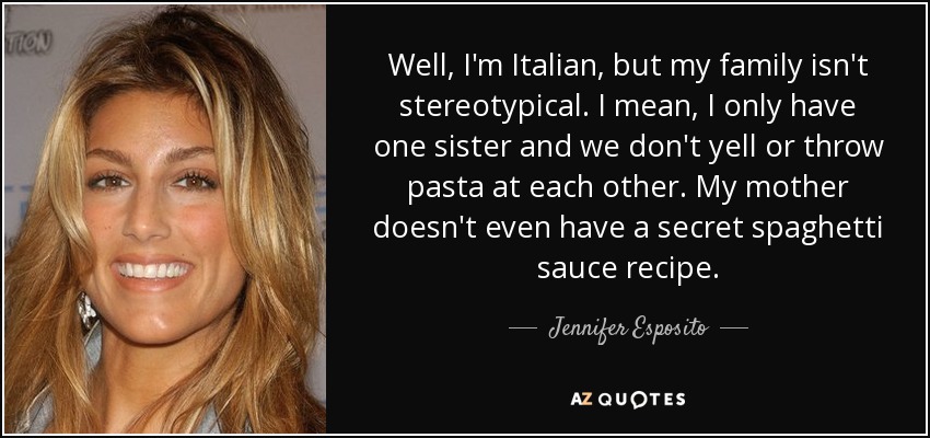 Well, I'm Italian, but my family isn't stereotypical. I mean, I only have one sister and we don't yell or throw pasta at each other. My mother doesn't even have a secret spaghetti sauce recipe. - Jennifer Esposito