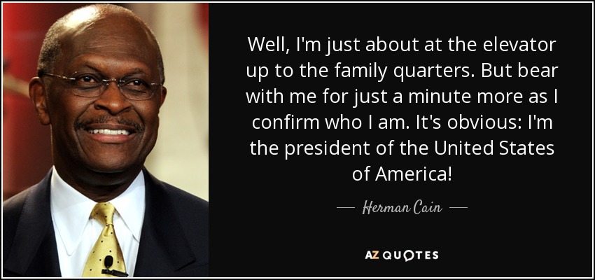 Well, I'm just about at the elevator up to the family quarters. But bear with me for just a minute more as I confirm who I am . It's obvious: I'm the president of the United States of America! - Herman Cain