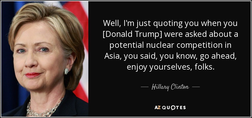 Well, I'm just quoting you when you [Donald Trump] were asked about a potential nuclear competition in Asia, you said, you know, go ahead, enjoy yourselves, folks. - Hillary Clinton