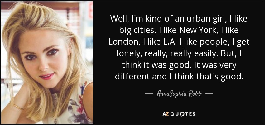 Well, I'm kind of an urban girl, I like big cities. I like New York, I like London, I like L.A. I like people, I get lonely, really, really easily. But, I think it was good. It was very different and I think that's good. - AnnaSophia Robb