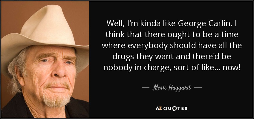 Well, I'm kinda like George Carlin. I think that there ought to be a time where everybody should have all the drugs they want and there'd be nobody in charge, sort of like... now! - Merle Haggard
