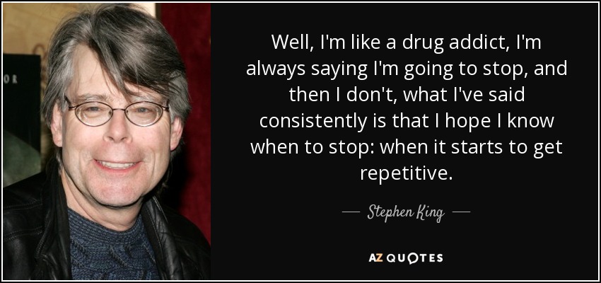 Well, I'm like a drug addict, I'm always saying I'm going to stop, and then I don't, what I've said consistently is that I hope I know when to stop: when it starts to get repetitive. - Stephen King