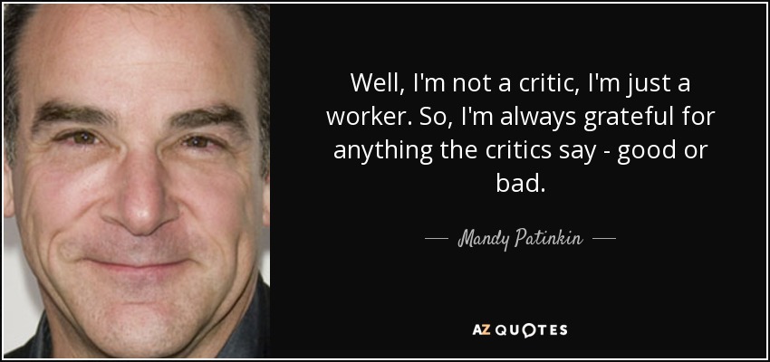 Well, I'm not a critic, I'm just a worker. So, I'm always grateful for anything the critics say - good or bad. - Mandy Patinkin