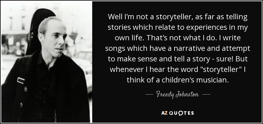Well I'm not a storyteller, as far as telling stories which relate to experiences in my own life. That's not what I do. I write songs which have a narrative and attempt to make sense and tell a story - sure! But whenever I hear the word 