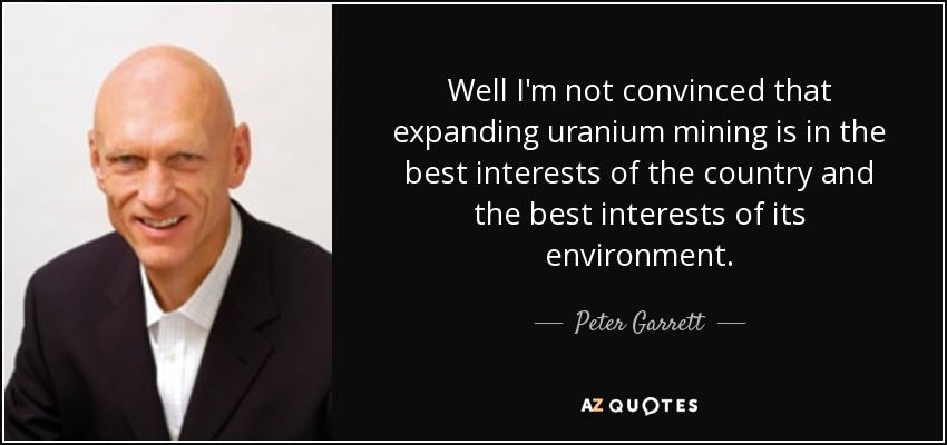 Well I'm not convinced that expanding uranium mining is in the best interests of the country and the best interests of its environment. - Peter Garrett