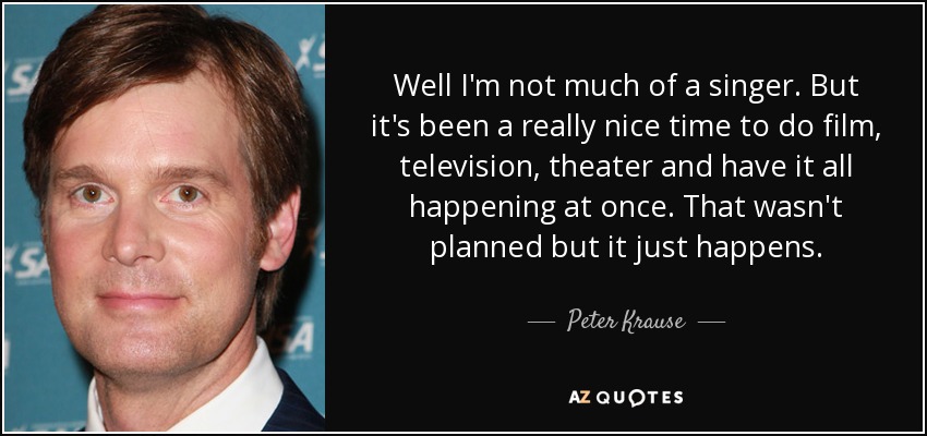 Well I'm not much of a singer. But it's been a really nice time to do film, television, theater and have it all happening at once. That wasn't planned but it just happens. - Peter Krause