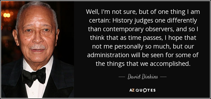 Well, I'm not sure, but of one thing I am certain: History judges one differently than contemporary observers, and so I think that as time passes, I hope that not me personally so much, but our administration will be seen for some of the things that we accomplished. - David Dinkins