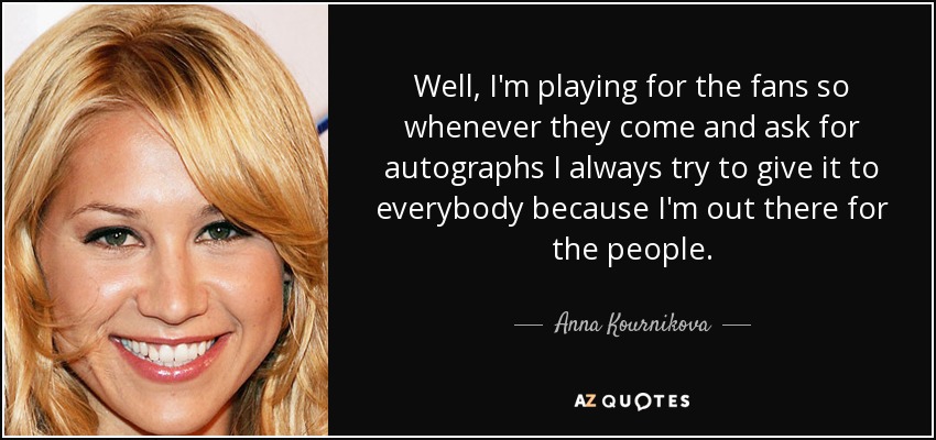 Well, I'm playing for the fans so whenever they come and ask for autographs I always try to give it to everybody because I'm out there for the people. - Anna Kournikova
