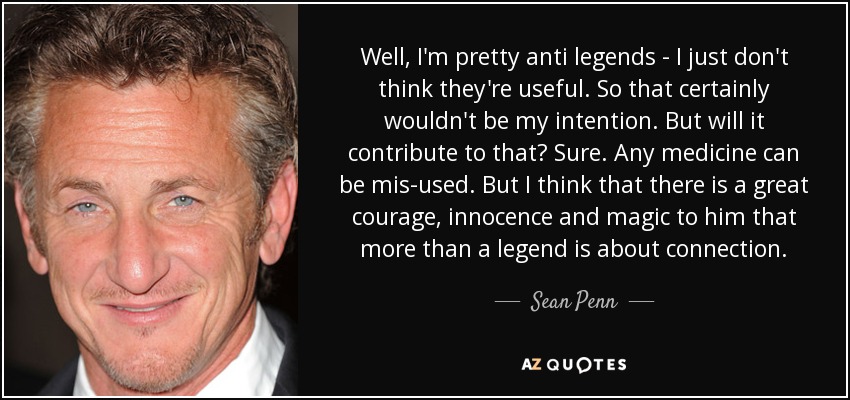 Well, I'm pretty anti legends - I just don't think they're useful. So that certainly wouldn't be my intention. But will it contribute to that? Sure. Any medicine can be mis-used. But I think that there is a great courage, innocence and magic to him that more than a legend is about connection. - Sean Penn