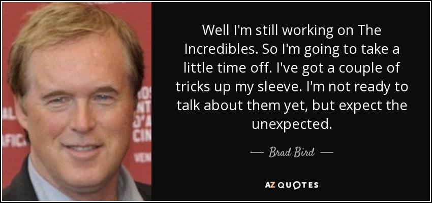 Well I'm still working on The Incredibles. So I'm going to take a little time off. I've got a couple of tricks up my sleeve. I'm not ready to talk about them yet, but expect the unexpected. - Brad Bird