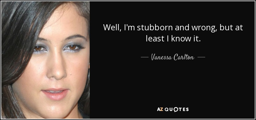 Well, I'm stubborn and wrong, but at least I know it. - Vanessa Carlton