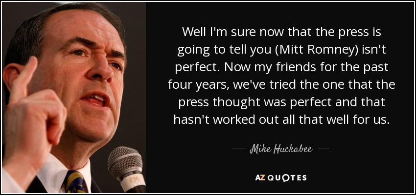 Well I'm sure now that the press is going to tell you (Mitt Romney) isn't perfect. Now my friends for the past four years, we've tried the one that the press thought was perfect and that hasn't worked out all that well for us. - Mike Huckabee