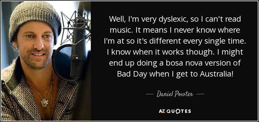 Well, I'm very dyslexic, so I can't read music. It means I never know where I'm at so it's different every single time. I know when it works though. I might end up doing a bosa nova version of Bad Day when I get to Australia! - Daniel Powter