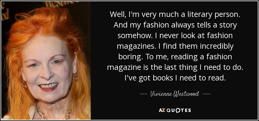Well, I'm very much a literary person. And my fashion always tells a story somehow. I never look at fashion magazines. I find them incredibly boring. To me, reading a fashion magazine is the last thing I need to do. I've got books I need to read. - Vivienne Westwood