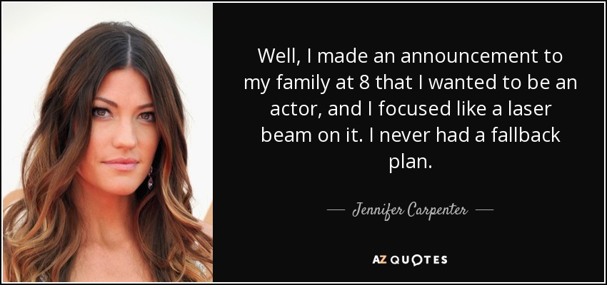 Well, I made an announcement to my family at 8 that I wanted to be an actor, and I focused like a laser beam on it. I never had a fallback plan. - Jennifer Carpenter