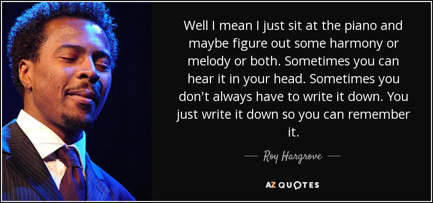 Well I mean I just sit at the piano and maybe figure out some harmony or melody or both. Sometimes you can hear it in your head. Sometimes you don't always have to write it down. You just write it down so you can remember it. - Roy Hargrove