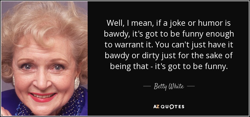 Well, I mean, if a joke or humor is bawdy, it's got to be funny enough to warrant it. You can't just have it bawdy or dirty just for the sake of being that - it's got to be funny. - Betty White